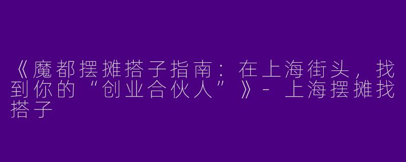 《魔都摆摊搭子指南：在上海街头，找到你的“创业合伙人”》-上海摆摊找搭子