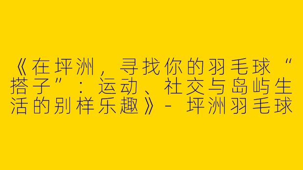 《在坪洲，寻找你的羽毛球“搭子”：运动、社交与岛屿生活的别样乐趣》
