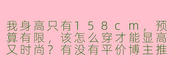 我身高只有158cm，预算有限，该怎么穿才能显高又时尚？有没有平价博主推荐？