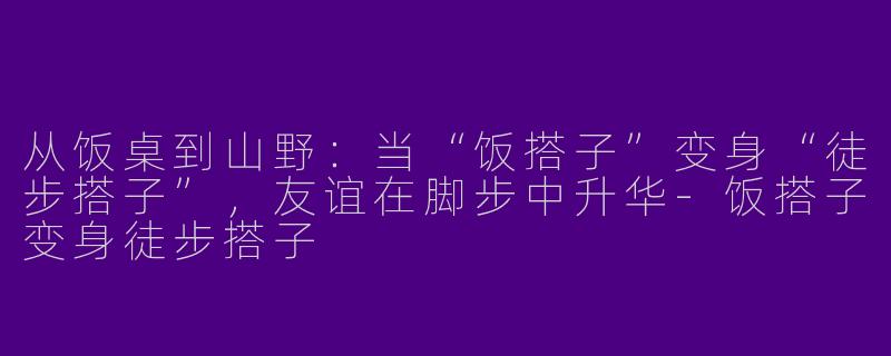 从饭桌到山野：当“饭搭子”变身“徒步搭子”，友谊在脚步中升华-饭搭子变身徒步搭子