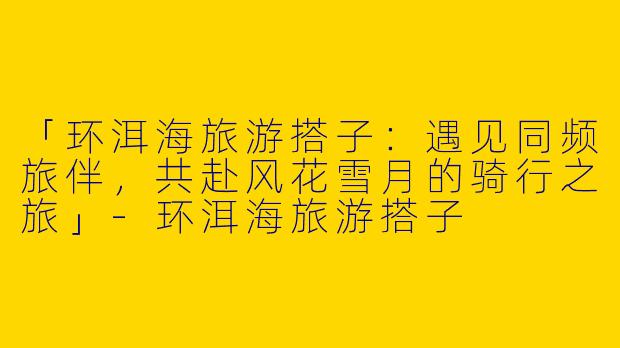 「环洱海旅游搭子：遇见同频旅伴，共赴风花雪月的骑行之旅」-环洱海旅游搭子