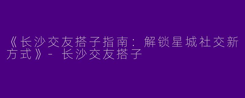 《长沙交友搭子指南：解锁星城社交新方式》-长沙交友搭子
