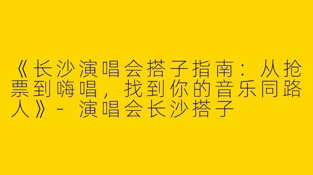 《长沙演唱会搭子指南：从抢票到嗨唱，找到你的音乐同路人》-演唱会长沙搭子