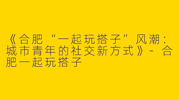 《合肥“一起玩搭子”风潮：城市青年的社交新方式》