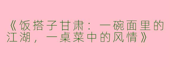 《饭搭子甘肃：一碗面里的江湖，一桌菜中的风情》