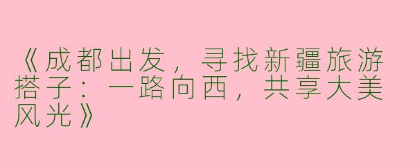 《成都出发，寻找新疆旅游搭子：一路向西，共享大美风光》
