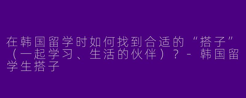 在韩国留学时如何找到合适的“搭子”（一起学习、生活的伙伴）？