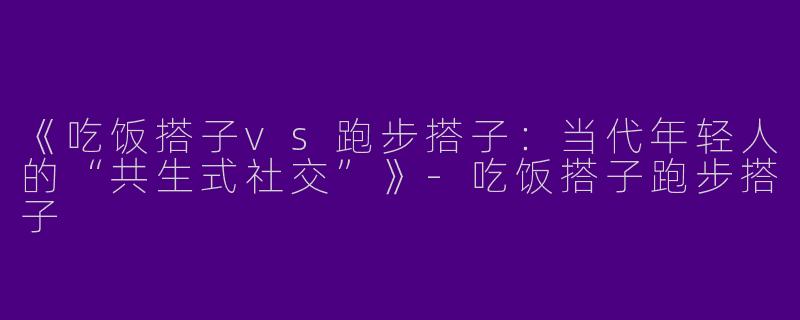 《吃饭搭子vs跑步搭子：当代年轻人的“共生式社交”》-吃饭搭子跑步搭子
