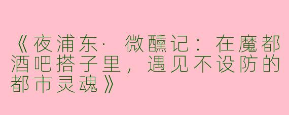 《夜浦东·微醺记:在魔都酒吧搭子里,遇见不设防的都市灵魂》