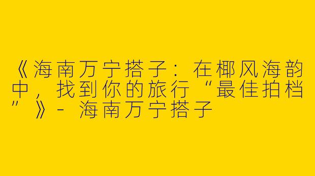 《海南万宁搭子：在椰风海韵中，找到你的旅行“最佳拍档”》