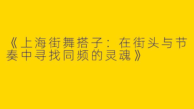 《上海街舞搭子：在街头与节奏中寻找同频的灵魂》