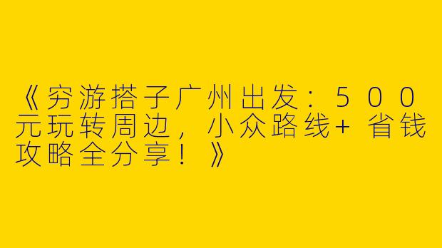 《穷游搭子广州出发：500元玩转周边，小众路线+省钱攻略全分享！》