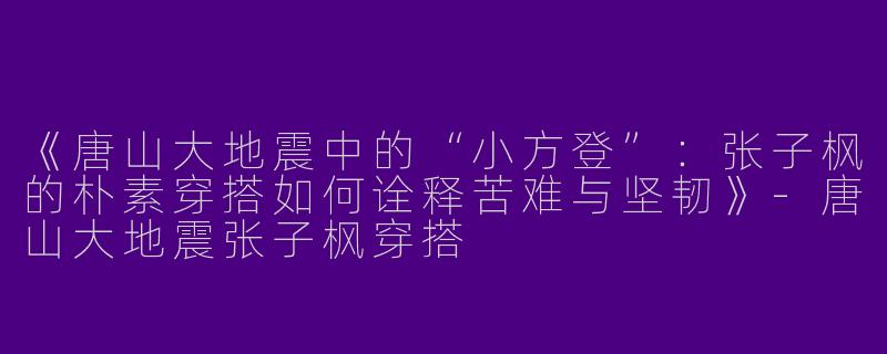 《唐山大地震中的“小方登”：张子枫的朴素穿搭如何诠释苦难与坚韧》-唐山大地震张子枫穿搭