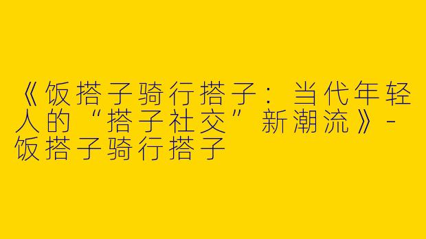 《饭搭子骑行搭子：当代年轻人的“搭子社交”新潮流》