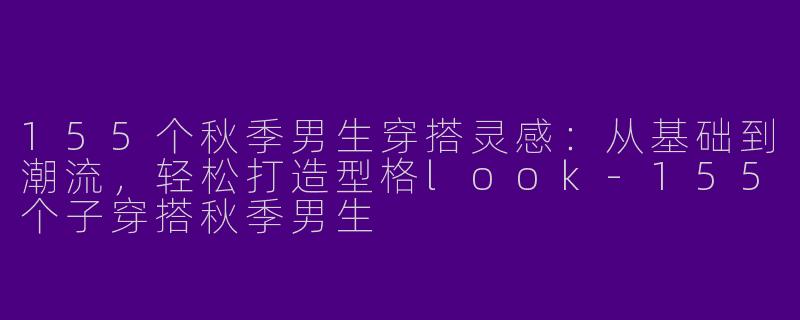 155个秋季男生穿搭灵感：从基础到潮流，轻松打造型格look