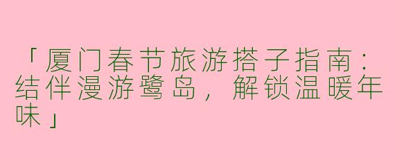 「厦门春节旅游搭子指南：结伴漫游鹭岛，解锁温暖年味」