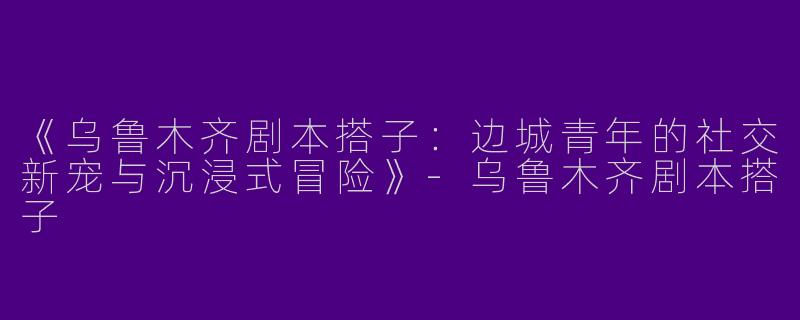 《乌鲁木齐剧本搭子：边城青年的社交新宠与沉浸式冒险》-乌鲁木齐剧本搭子