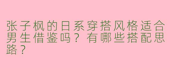 张子枫的日系穿搭风格适合男生借鉴吗？有哪些搭配思路？
