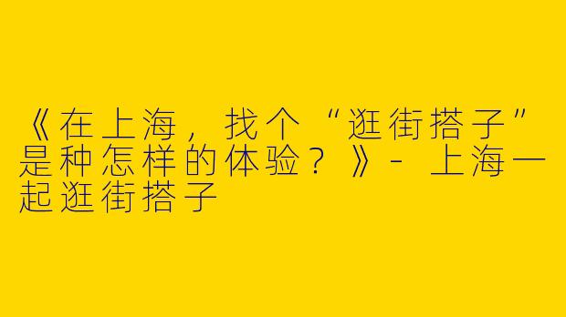 《在上海，找个“逛街搭子”是种怎样的体验？》-上海一起逛街搭子