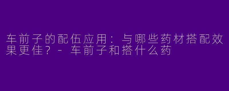 车前子的配伍应用：与哪些药材搭配效果更佳？-车前子和搭什么药