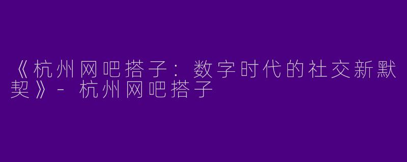 《杭州网吧搭子：数字时代的社交新默契》-杭州网吧搭子