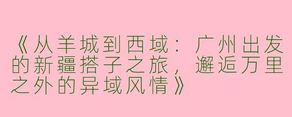 《从羊城到西域：广州出发的新疆搭子之旅，邂逅万里之外的异域风情》