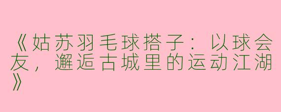 《姑苏羽毛球搭子：以球会友，邂逅古城里的运动江湖》