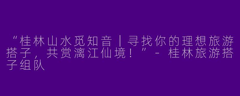 “桂林山水觅知音｜寻找你的理想旅游搭子，共赏漓江仙境！”-桂林旅游搭子组队