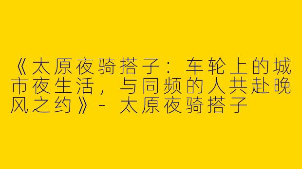 《太原夜骑搭子：车轮上的城市夜生活，与同频的人共赴晚风之约》-太原夜骑搭子