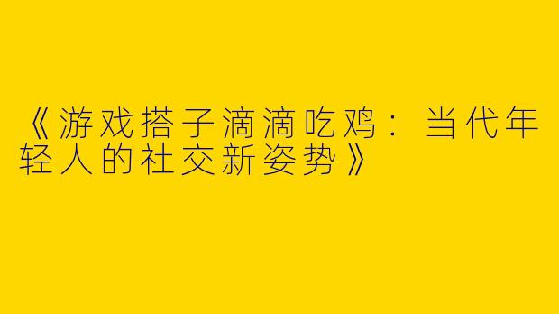 《游戏搭子滴滴吃鸡：当代年轻人的社交新姿势》