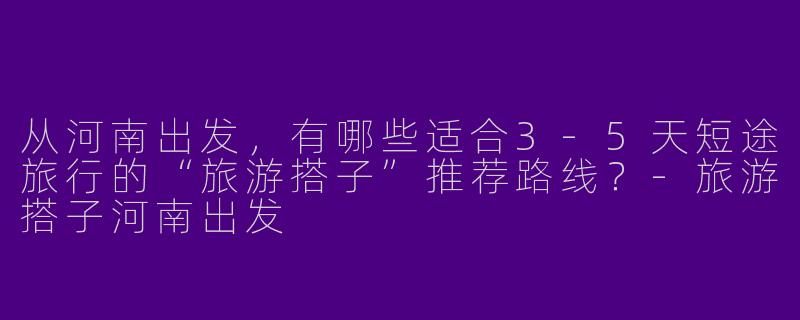 从河南出发，有哪些适合3-5天短途旅行的“旅游搭子”推荐路线？