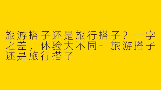 旅游搭子还是旅行搭子？一字之差，体验大不同-旅游搭子还是旅行搭子