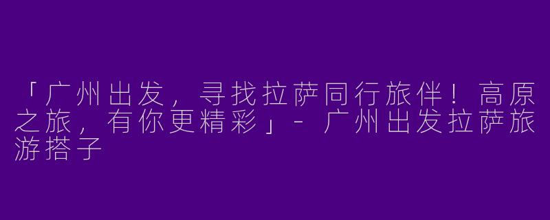 「广州出发，寻找拉萨同行旅伴！高原之旅，有你更精彩」