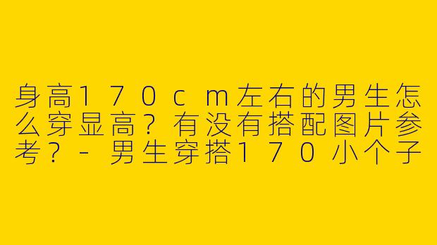 身高170cm左右的男生怎么穿显高？有没有搭配图片参考？-男生穿搭170小个子图片