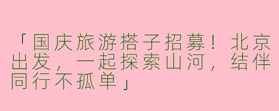 「国庆旅游搭子招募！北京出发，一起探索山河，结伴同行不孤单」