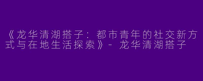 《龙华清湖搭子：都市青年的社交新方式与在地生活探索》-龙华清湖搭子