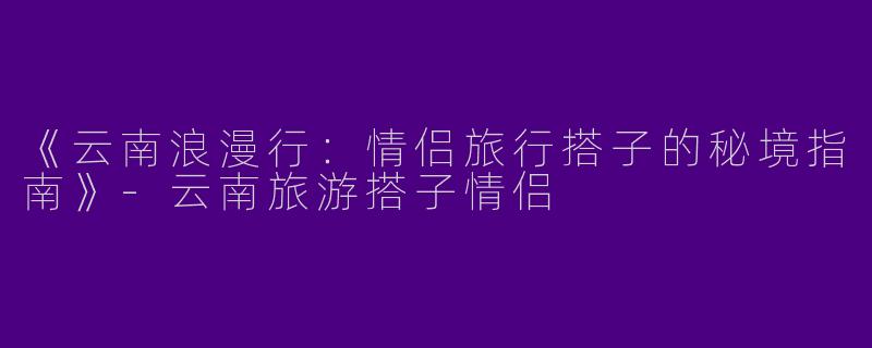 《云南浪漫行：情侣旅行搭子的秘境指南》-云南旅游搭子情侣