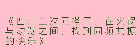 《四川二次元搭子：在火锅与动漫之间，找到同频共振的快乐》