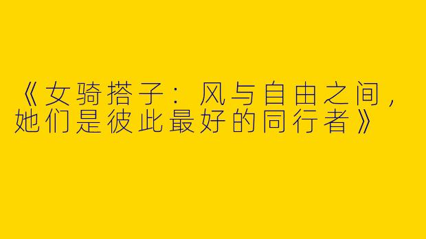 《女骑搭子：风与自由之间，她们是彼此最好的同行者》