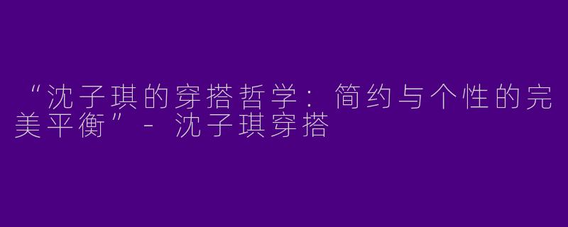 “沈子琪的穿搭哲学：简约与个性的完美平衡”-沈子琪穿搭