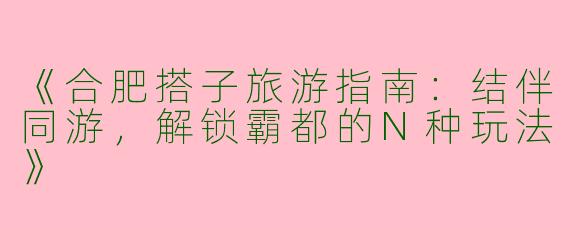 《合肥搭子旅游指南：结伴同游，解锁霸都的N种玩法》