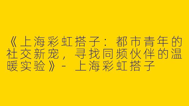 《上海彩虹搭子：都市青年的社交新宠，寻找同频伙伴的温暖实验》-上海彩虹搭子
