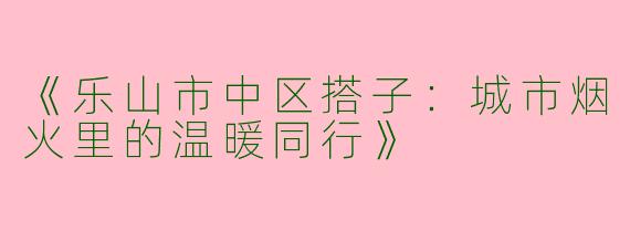 《乐山市中区搭子：城市烟火里的温暖同行》