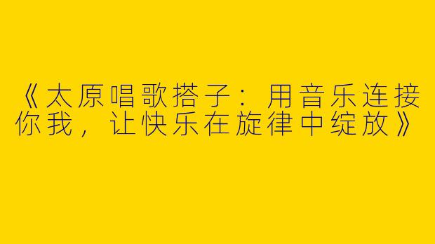 《太原唱歌搭子：用音乐连接你我，让快乐在旋律中绽放》