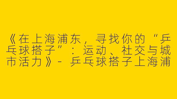 《在上海浦东，寻找你的“乒乓球搭子”：运动、社交与城市活力》