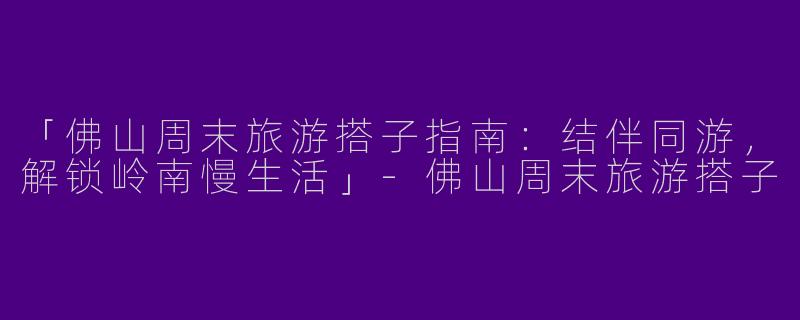 「佛山周末旅游搭子指南：结伴同游，解锁岭南慢生活」-佛山周末旅游搭子