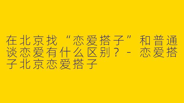 在北京找“恋爱搭子”和普通谈恋爱有什么区别？-恋爱搭子北京恋爱搭子