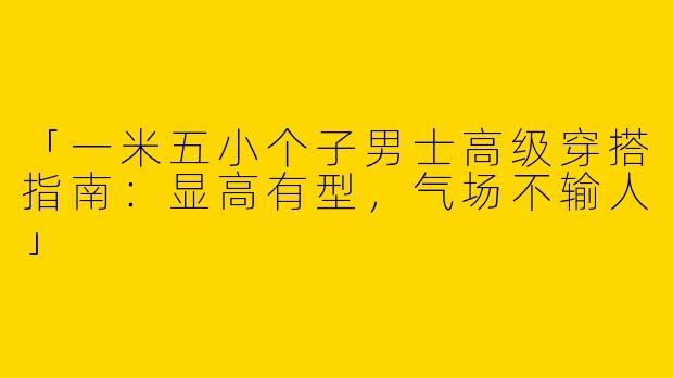 「一米五小个子男士高级穿搭指南：显高有型，气场不输人」