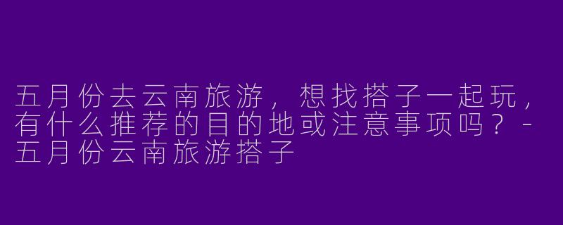 五月份去云南旅游，想找搭子一起玩，有什么推荐的目的地或注意事项吗？