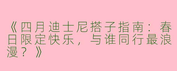 《四月迪士尼搭子指南：春日限定快乐，与谁同行最浪漫？》
